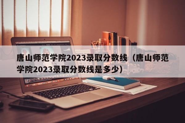 唐山师范学院2023录取分数线（唐山师范学院2023录取分数线是多少）-第1张图片