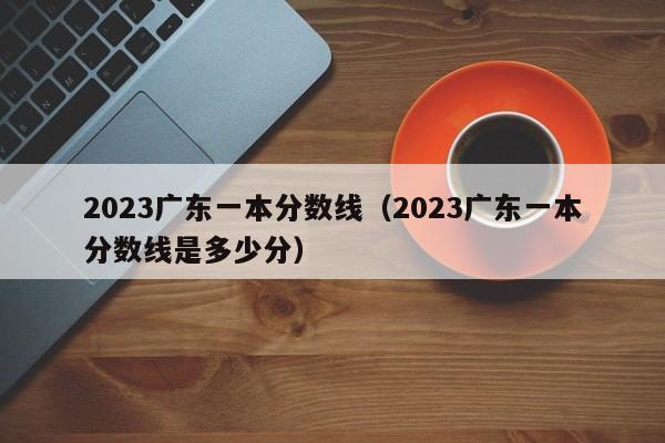 2023广东一本分数线（2023广东一本分数线是多少分）-第1张图片