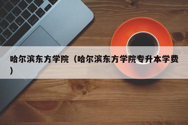 哈尔滨东方学院（哈尔滨东方学院专升本学费）-第1张图片