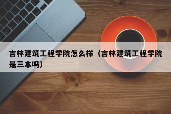 吉林建筑工程学院怎么样（吉林建筑工程学院是三本吗）-第1张图片