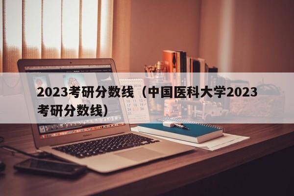 2023考研分数线（中国医科大学2023考研分数线）-第1张图片