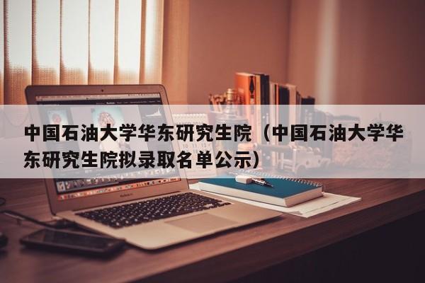 中国石油大学华东研究生院（中国石油大学华东研究生院拟录取名单公示）-第1张图片