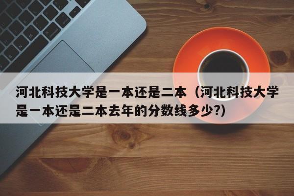 河北科技大学是一本还是二本（河北科技大学是一本还是二本去年的分数线多少?）-第1张图片