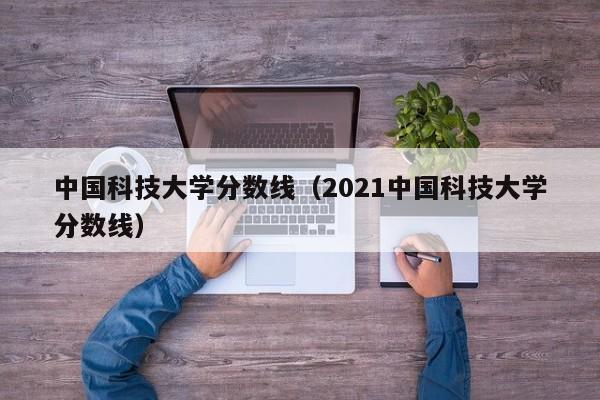 中国科技大学分数线（2021中国科技大学分数线）-第1张图片