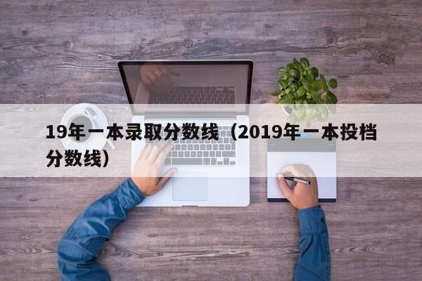 19年一本录取分数线（2019年一本投档分数线）-第1张图片