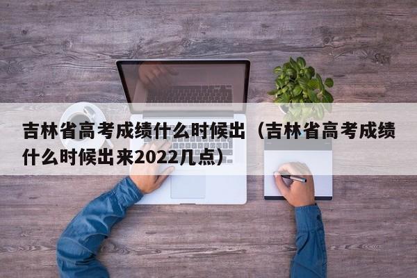 吉林省高考成绩什么时候出（吉林省高考成绩什么时候出来2022几点）-第1张图片