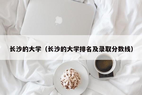 长沙的大学（长沙的大学排名及录取分数线）-第1张图片