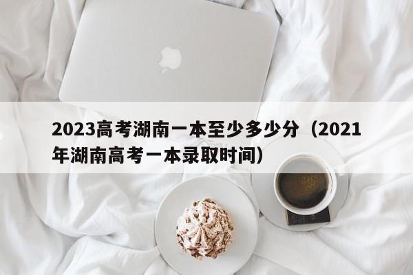 2023高考湖南一本至少多少分（2021年湖南高考一本录取时间）-第1张图片