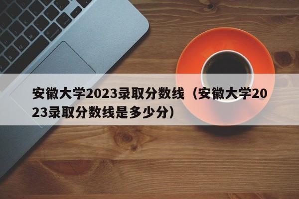 安徽大学2023录取分数线（安徽大学2023录取分数线是多少分）-第1张图片