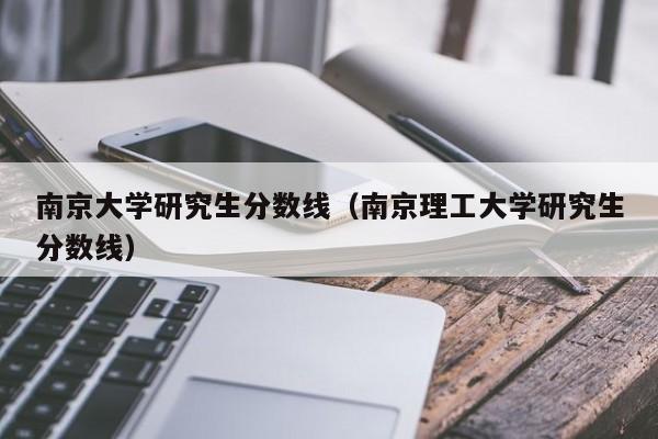 南京大学研究生分数线（南京理工大学研究生分数线）-第1张图片