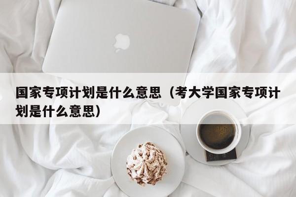 国家专项计划是什么意思（考大学国家专项计划是什么意思）-第1张图片