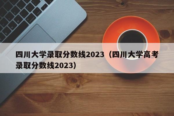 四川大学录取分数线2023（四川大学高考录取分数线2023）-第1张图片