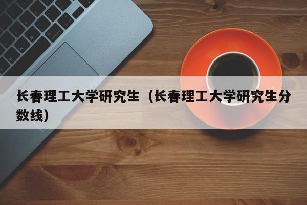 长春理工大学研究生（长春理工大学研究生分数线）-第1张图片