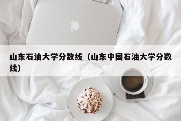 山东石油大学分数线（山东中国石油大学分数线）-第1张图片