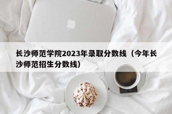 长沙师范学院2023年录取分数线（今年长沙师范招生分数线）-第1张图片