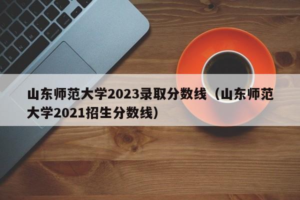 山东师范大学2023录取分数线（山东师范大学2021招生分数线）-第1张图片