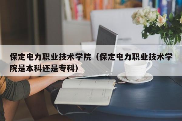 保定电力职业技术学院（保定电力职业技术学院是本科还是专科）-第1张图片