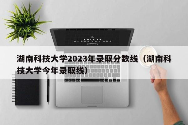 湖南科技大学2023年录取分数线（湖南科技大学今年录取线）-第1张图片