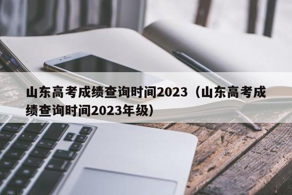 山东高考成绩查询时间2023（山东高考成绩查询时间2023年级）-第1张图片