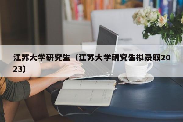 江苏大学研究生（江苏大学研究生拟录取2023）-第1张图片