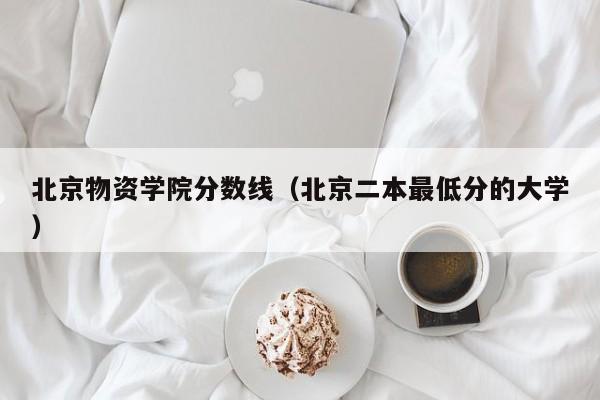 北京物资学院分数线（北京二本最低分的大学）-第1张图片