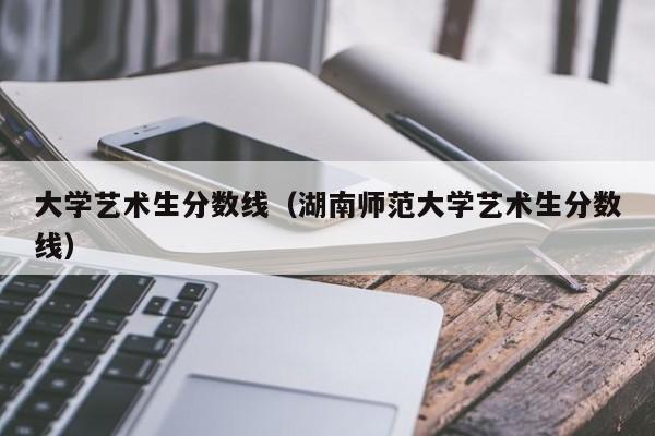 大学艺术生分数线（湖南师范大学艺术生分数线）-第1张图片