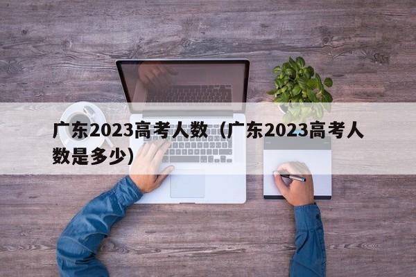 广东2023高考人数（广东2023高考人数是多少）-第1张图片