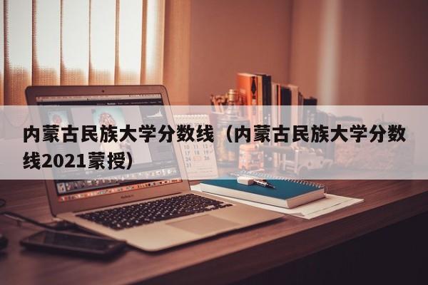 内蒙古民族大学分数线（内蒙古民族大学分数线2021蒙授）-第1张图片