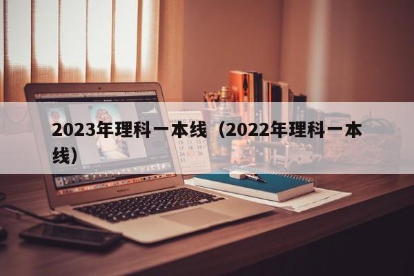 2023年理科一本线（2022年理科一本线）-第1张图片