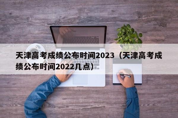 天津高考成绩公布时间2023（天津高考成绩公布时间2022几点）-第1张图片