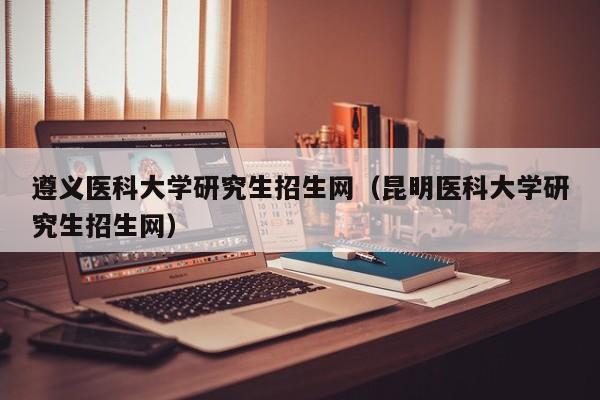 遵义医科大学研究生招生网（昆明医科大学研究生招生网）-第1张图片