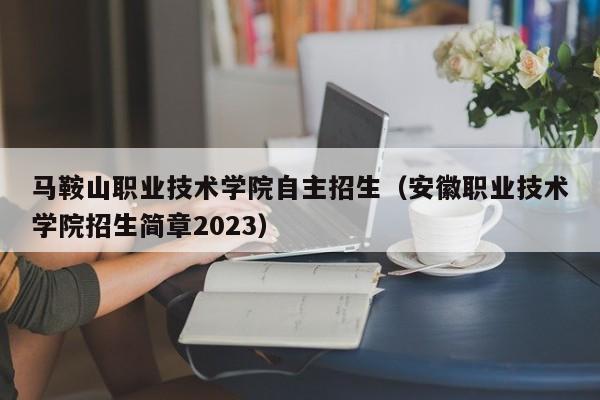 马鞍山职业技术学院自主招生（安徽职业技术学院招生简章2023）-第1张图片