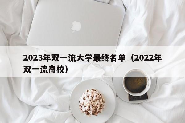 2023年双一流大学最终名单（2022年双一流高校）-第1张图片