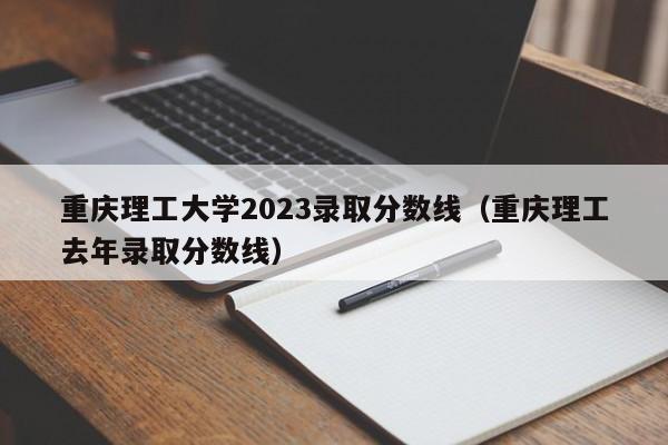 重庆理工大学2023录取分数线（重庆理工去年录取分数线）-第1张图片