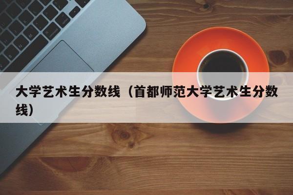 大学艺术生分数线（首都师范大学艺术生分数线）-第1张图片