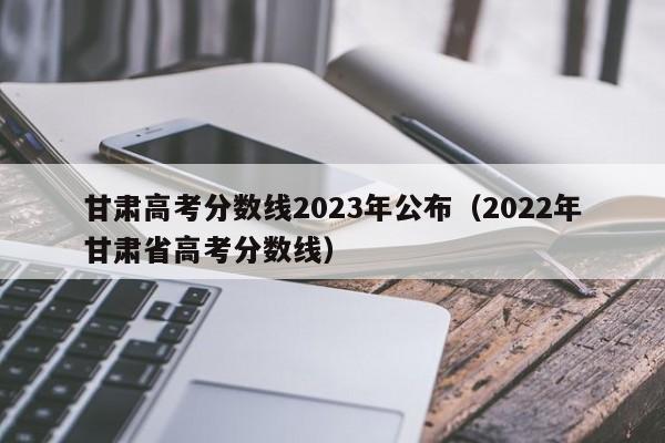 甘肃高考分数线2023年公布（2022年甘肃省高考分数线）-第1张图片