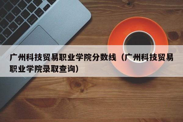 广州科技贸易职业学院分数线（广州科技贸易职业学院录取查询）-第1张图片