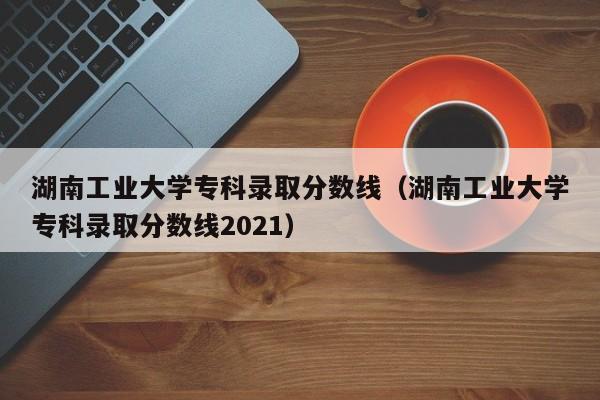 湖南工业大学专科录取分数线（湖南工业大学专科录取分数线2021）-第1张图片