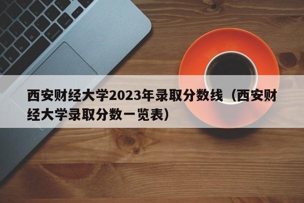 西安财经大学2023年录取分数线（西安财经大学录取分数一览表）-第1张图片