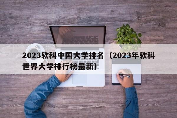 2023软科中国大学排名（2023年软科世界大学排行榜最新）-第1张图片