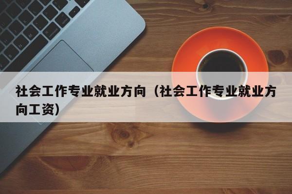 社会工作专业就业方向（社会工作专业就业方向工资）-第1张图片