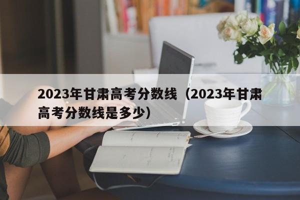 2023年甘肃高考分数线（2023年甘肃高考分数线是多少）-第1张图片