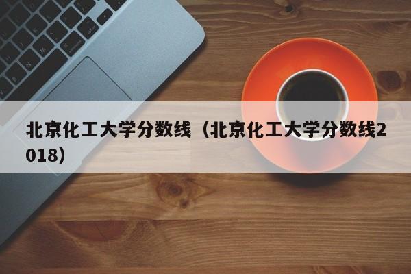 北京化工大学分数线（北京化工大学分数线2018）-第1张图片