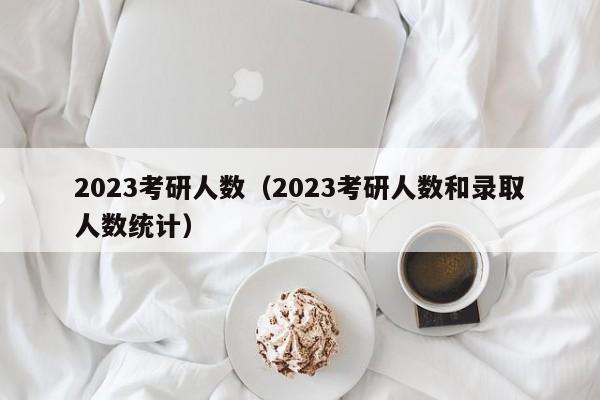 2023考研人数（2023考研人数和录取人数统计）-第1张图片