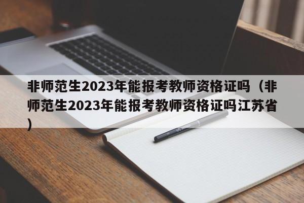 非师范生2023年能报考教师资格证吗（非师范生2023年能报考教师资格证吗江苏省）-第1张图片