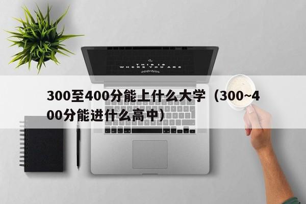 300至400分能上什么大学（300~400分能进什么高中）-第1张图片