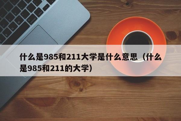 什么是985和211大学是什么意思（什么是985和211的大学）-第1张图片