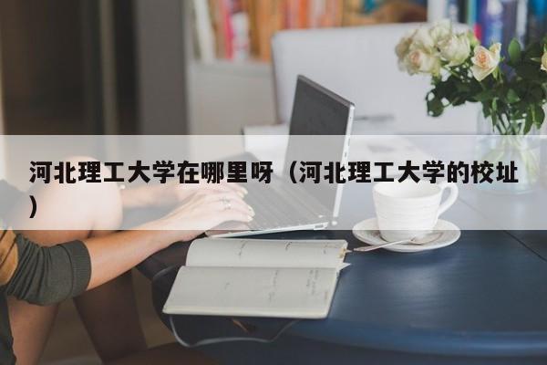 河北理工大学在哪里呀（河北理工大学的校址）-第1张图片