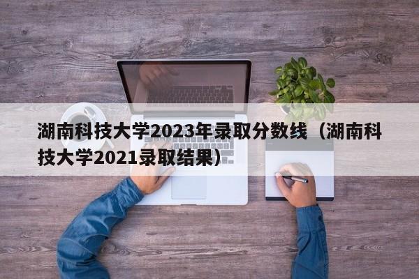 湖南科技大学2023年录取分数线（湖南科技大学2021录取结果）-第1张图片