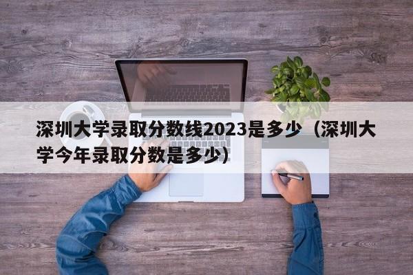 深圳大学录取分数线2023是多少（深圳大学今年录取分数是多少）-第1张图片